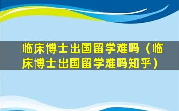 临床博士出国留学难吗（临床博士出国留学难吗知乎）