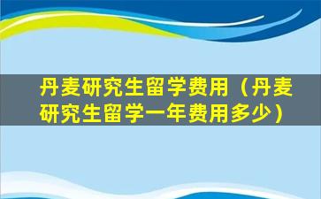 丹麦研究生留学费用（丹麦研究生留学一年费用多少）