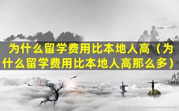 为什么留学费用比本地人高（为什么留学费用比本地人高那么多）