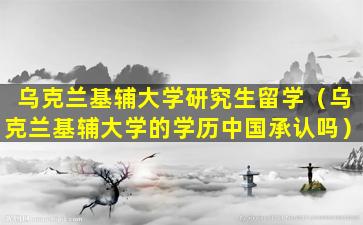 乌克兰基辅大学研究生留学（乌克兰基辅大学的学历中国承认吗）