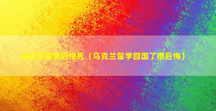 乌克兰留学后悔死（乌克兰留学回国了很后悔）