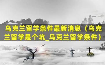 乌克兰留学条件最新消息（乌克兰留学是个坑_乌克兰留学条件）