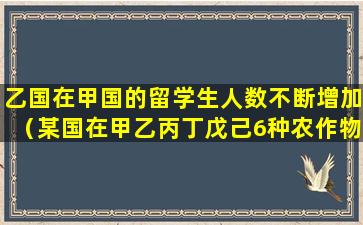 乙国在甲国的留学生人数不断增加（某国在甲乙丙丁戊己6种农作物里面进口几种）