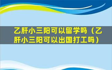 乙肝小三阳可以留学吗（乙肝小三阳可以出国打工吗）