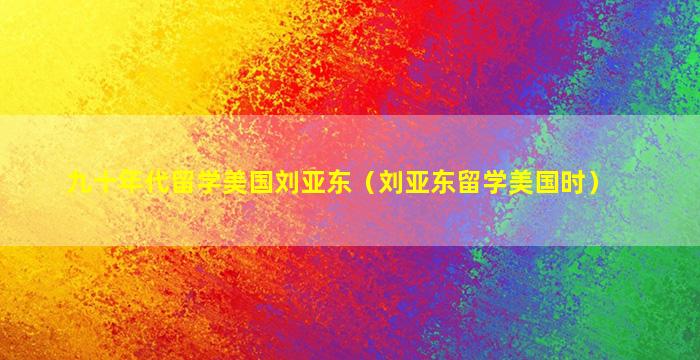 九十年代留学美国刘亚东（刘亚东留学美国时）