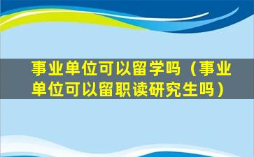 事业单位可以留学吗（事业单位可以留职读研究生吗）