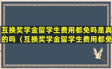 互换奖学金留学生费用都免吗是真的吗（互换奖学金留学生费用都免吗是真的吗还是假的）