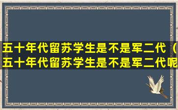 五十年代留苏学生是不是军二代（五十年代留苏学生是不是军二代呢）