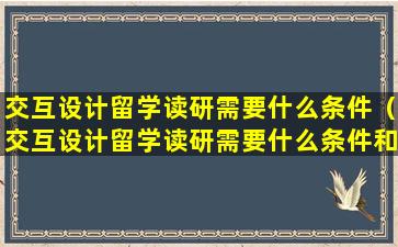 交互设计留学读研需要什么条件（交互设计留学读研需要什么条件和要求）