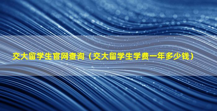 交大留学生官网查询（交大留学生学费一年多少钱）