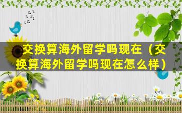 交换算海外留学吗现在（交换算海外留学吗现在怎么样）