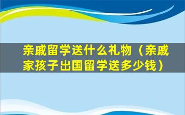 亲戚留学送什么礼物（亲戚家孩子出国留学送多少钱）