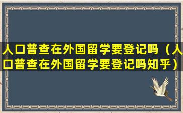 人口普查在外国留学要登记吗（人口普查在外国留学要登记吗知乎）