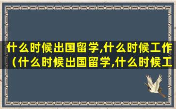 什么时候出国留学,什么时候工作（什么时候出国留学,什么时候工作,什么时候工作）