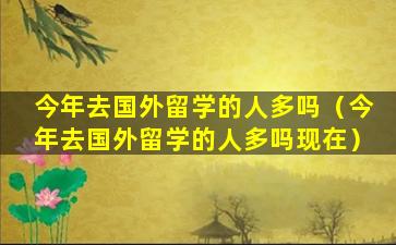 今年去国外留学的人多吗（今年去国外留学的人多吗现在）