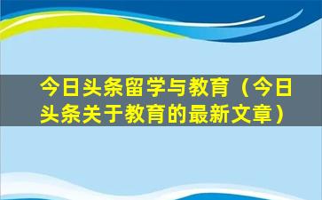 今日头条留学与教育（今日头条关于教育的最新文章）