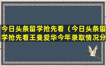 今日头条留学抢先看（今日头条留学抢先看王曼爱华今年录取情况分析）