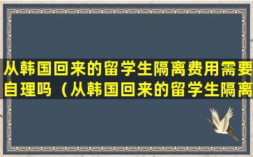 从韩国回来的留学生隔离费用需要自理吗（从韩国回来的留学生隔离费用需要自理吗多少钱）