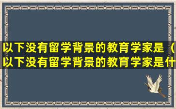 以下没有留学背景的教育学家是（以下没有留学背景的教育学家是什么）