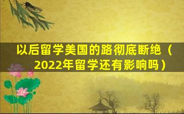 以后留学美国的路彻底断绝（2022年留学还有影响吗）