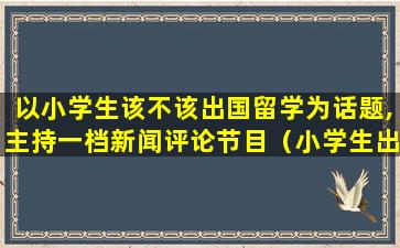 以小学生该不该出国留学为话题,主持一档新闻评论节目（小学生出国留学的条件和要求）