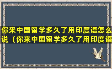 你来中国留学多久了用印度语怎么说（你来中国留学多久了用印度语怎么说英语）
