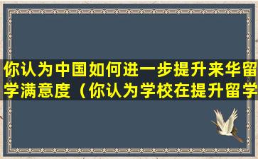 你认为中国如何进一步提升来华留学满意度（你认为学校在提升留学生满意度上哪(些)方面需要改进）