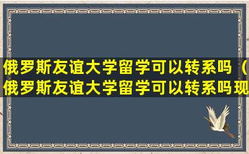 俄罗斯友谊大学留学可以转系吗（俄罗斯友谊大学留学可以转系吗现在）