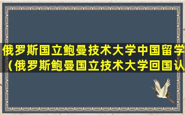 俄罗斯国立鲍曼技术大学中国留学（俄罗斯鲍曼国立技术大学回国认可度）