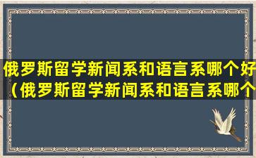 俄罗斯留学新闻系和语言系哪个好（俄罗斯留学新闻系和语言系哪个好一些）