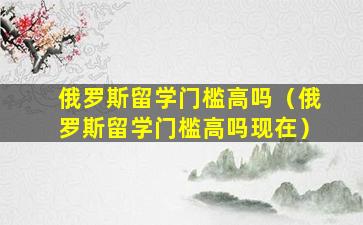 俄罗斯留学门槛高吗（俄罗斯留学门槛高吗现在）