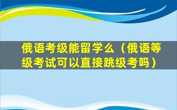 俄语考级能留学么（俄语等级考试可以直接跳级考吗）