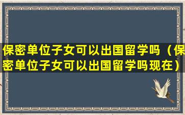 保密单位子女可以出国留学吗（保密单位子女可以出国留学吗现在）
