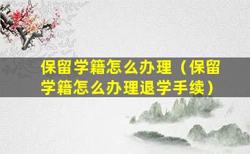 保留学籍怎么办理（保留学籍怎么办理退学手续）