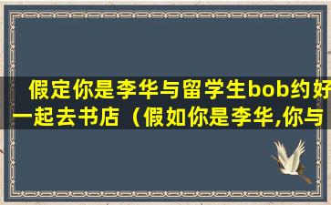 假定你是李华与留学生bob约好一起去书店（假如你是李华,你与留学生bob约好去北京故宫博物馆游玩）