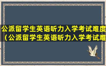 公派留学生英语听力入学考试难度（公派留学生英语听力入学考试难度如何）