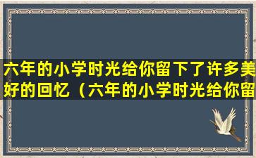 六年的小学时光给你留下了许多美好的回忆（六年的小学时光给你留下了许多美好的回忆临近毕业）