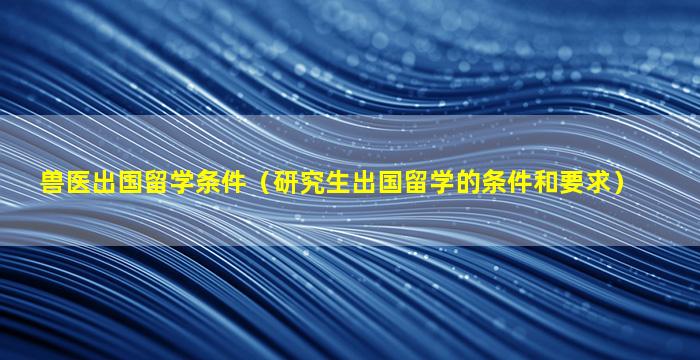 兽医出国留学条件（研究生出国留学的条件和要求）