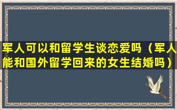 军人可以和留学生谈恋爱吗（军人能和国外留学回来的女生结婚吗）