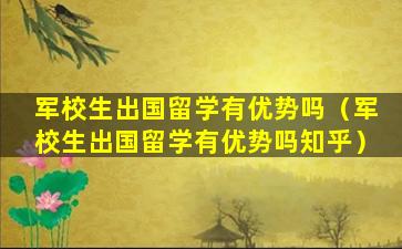 军校生出国留学有优势吗（军校生出国留学有优势吗知乎）