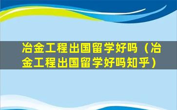 冶金工程出国留学好吗（冶金工程出国留学好吗知乎）