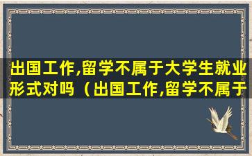 出国工作,留学不属于大学生就业形式对吗（出国工作,留学不属于大学生就业形式对吗为什么）