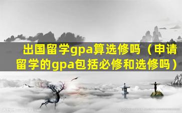 出国留学gpa算选修吗（申请留学的gpa包括必修和选修吗）