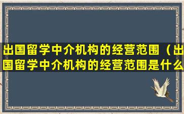 出国留学中介机构的经营范围（出国留学中介机构的经营范围是什么）