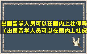 出国留学人员可以在国内上社保吗（出国留学人员可以在国内上社保吗知乎）