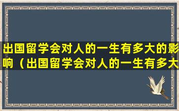 出国留学会对人的一生有多大的影响（出国留学会对人的一生有多大的影响）