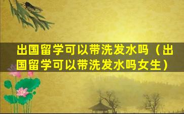 出国留学可以带洗发水吗（出国留学可以带洗发水吗女生）