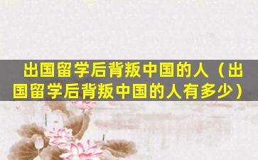 出国留学后背叛中国的人（出国留学后背叛中国的人有多少）