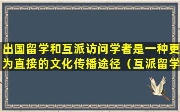 出国留学和互派访问学者是一种更为直接的文化传播途径（互派留学生体现的教育文化功能是）