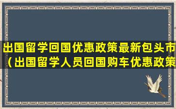 出国留学回国优惠政策最新包头市（出国留学人员回国购车优惠政策）